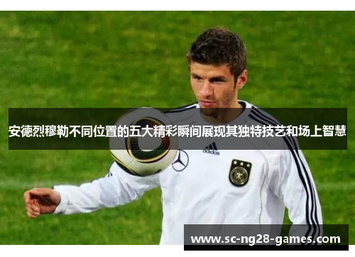 安德烈穆勒不同位置的五大精彩瞬间展现其独特技艺和场上智慧 安德烈穆勒不同位置的五大精彩瞬间展现其独特技艺和场上智慧
