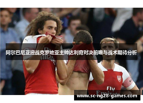 阿尔巴尼亚迎战克罗地亚主帅达利奇对决前瞻与战术期待分析 阿尔巴尼亚迎战克罗地亚主帅达利奇对决前瞻与战术期待分析