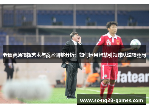 老詹赛场指挥艺术与战术调整分析：如何运用智慧引领球队逆转胜局