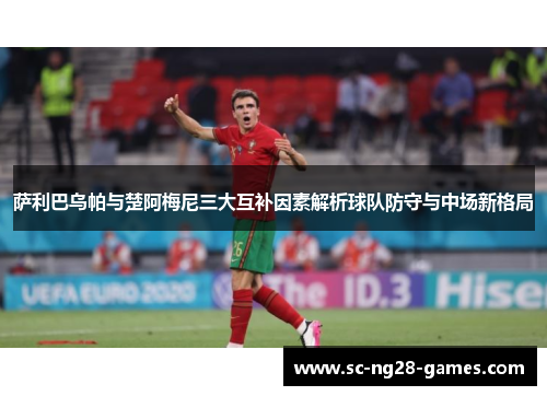 萨利巴乌帕与楚阿梅尼三大互补因素解析球队防守与中场新格局 萨利巴乌帕与楚阿梅尼三大互补因素解析球队防守与中场新格局