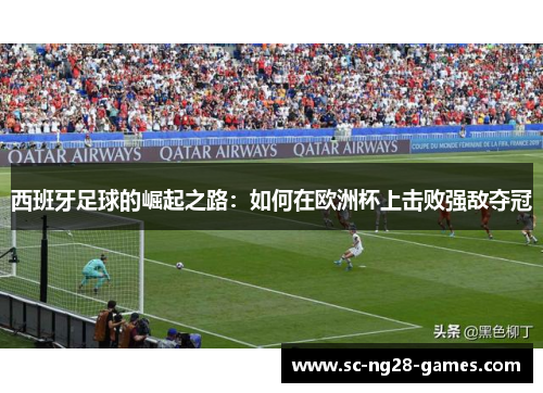 西班牙足球的崛起之路:如何在欧洲杯上击败强敌夺冠 西班牙足球的崛起之路:如何在欧洲杯上击败强敌夺冠
