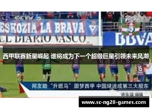 西甲联赛新星崛起 谁将成为下一个超级巨星引领未来风潮 西甲联赛新星崛起 谁将成为下一个超级巨星引领未来风潮