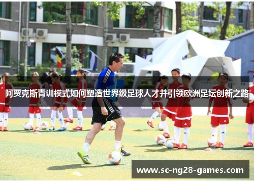 阿贾克斯青训模式如何塑造世界级足球人才并引领欧洲足坛创新之路