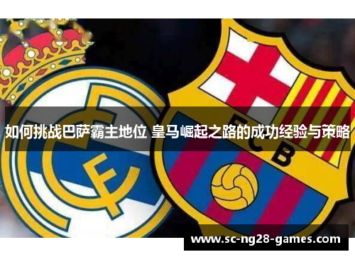 如何挑战巴萨霸主地位 皇马崛起之路的成功经验与策略 如何挑战巴萨霸主地位 皇马崛起之路的成功经验与策略