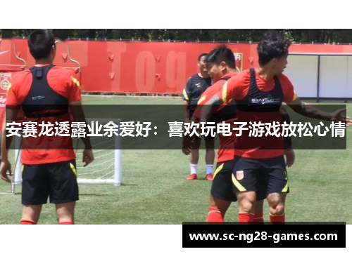 安赛龙透露业余爱好：喜欢玩电子游戏放松心情