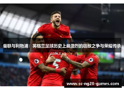 曼联与利物浦:英格兰足球历史上最激烈的宿敌之争与荣耀传承 曼联与利物浦:英格兰足球历史上最激烈的宿敌之争与荣耀传承