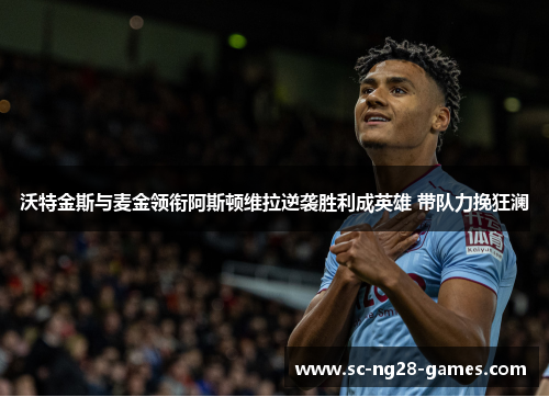 沃特金斯与麦金领衔阿斯顿维拉逆袭胜利成英雄 带队力挽狂澜 沃特金斯与麦金领衔阿斯顿维拉逆袭胜利成英雄 带队力挽狂澜