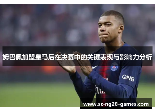 姆巴佩加盟皇马后在决赛中的关键表现与影响力分析 姆巴佩加盟皇马后在决赛中的关键表现与影响力分析