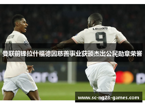 曼联前锋拉什福德因慈善事业获颁杰出公民勋章荣誉 曼联前锋拉什福德因慈善事业获颁杰出公民勋章荣誉