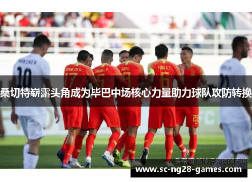 桑切特崭露头角成为毕巴中场核心力量助力球队攻防转换 桑切特崭露头角成为毕巴中场核心力量助力球队攻防转换