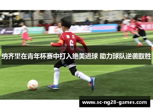 纳齐里在青年杯赛中打入绝美进球 助力球队逆袭取胜 纳齐里在青年杯赛中打入绝美进球 助力球队逆袭取胜